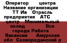 Оператор Call-центра › Название организации ­ ТТ-Ив › Отрасль предприятия ­ АТС, call-центр › Минимальный оклад ­ 20 000 - Все города Работа » Вакансии   . Амурская обл.,Сковородинский р-н